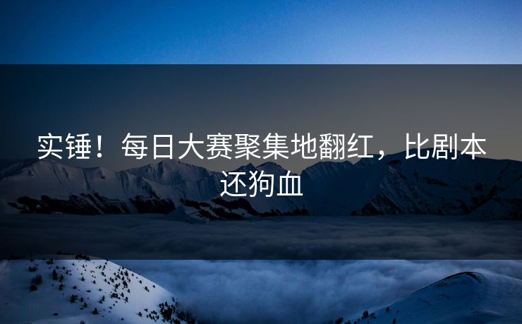 实锤！每日大赛聚集地翻红，比剧本还狗血