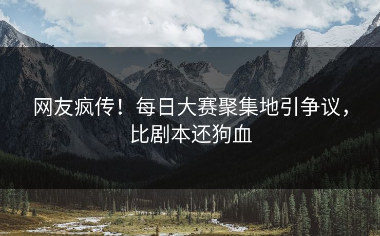网友疯传！每日大赛聚集地引争议，比剧本还狗血