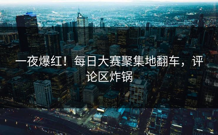 一夜爆红！每日大赛聚集地翻车，评论区炸锅
