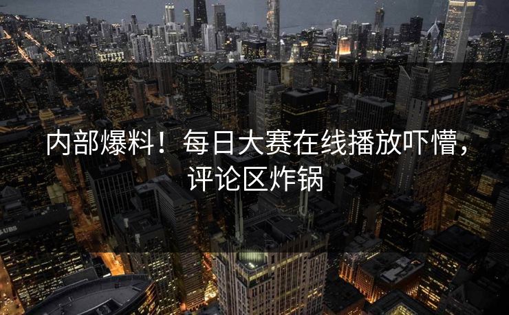 内部爆料！每日大赛在线播放吓懵，评论区炸锅