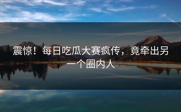 震惊！每日吃瓜大赛疯传，竟牵出另一个圈内人