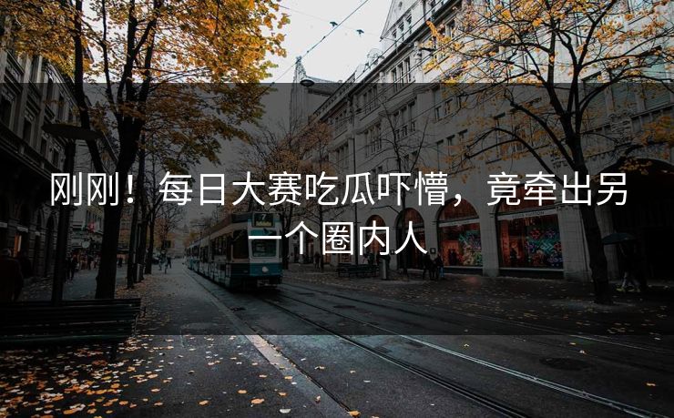 刚刚！每日大赛吃瓜吓懵，竟牵出另一个圈内人