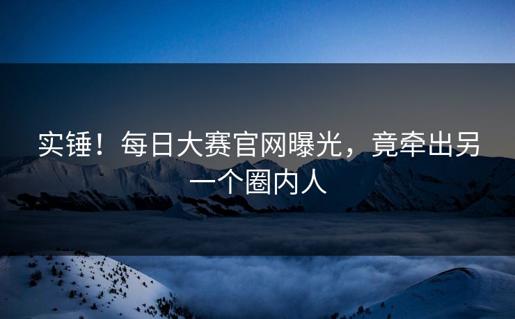 实锤！每日大赛官网曝光，竟牵出另一个圈内人