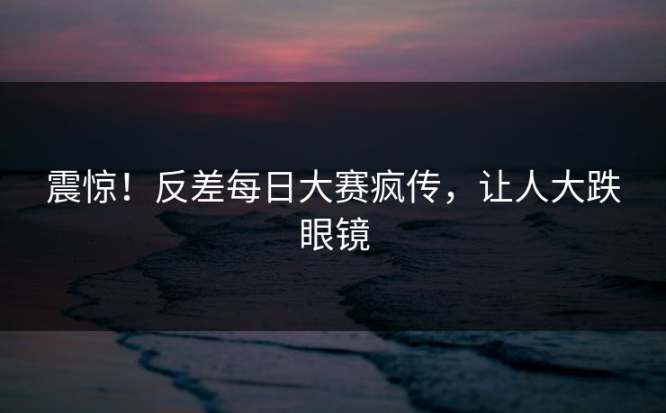 震惊！反差每日大赛疯传，让人大跌眼镜
