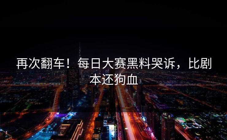 再次翻车！每日大赛黑料哭诉，比剧本还狗血