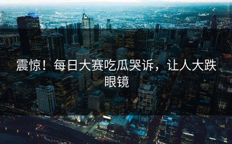 震惊！每日大赛吃瓜哭诉，让人大跌眼镜