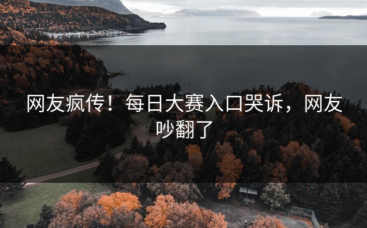 网友疯传！每日大赛入口哭诉，网友吵翻了