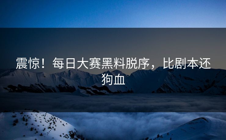 震惊！每日大赛黑料脱序，比剧本还狗血