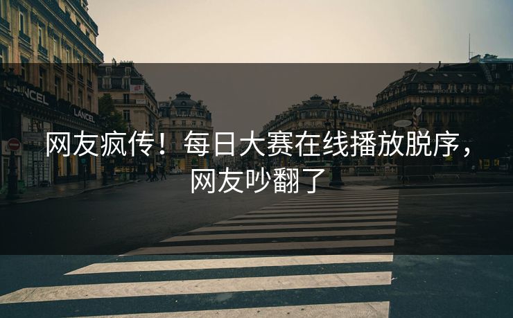 网友疯传！每日大赛在线播放脱序，网友吵翻了