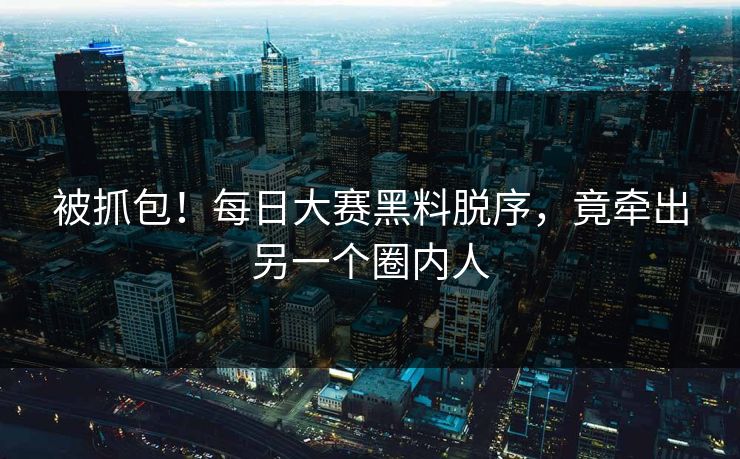 被抓包！每日大赛黑料脱序，竟牵出另一个圈内人