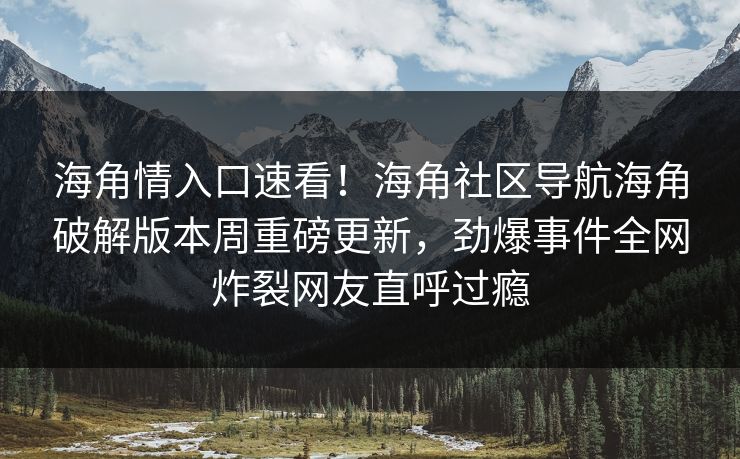 海角情入口速看！海角社区导航海角破解版本周重磅更新，劲爆事件全网炸裂网友直呼过瘾