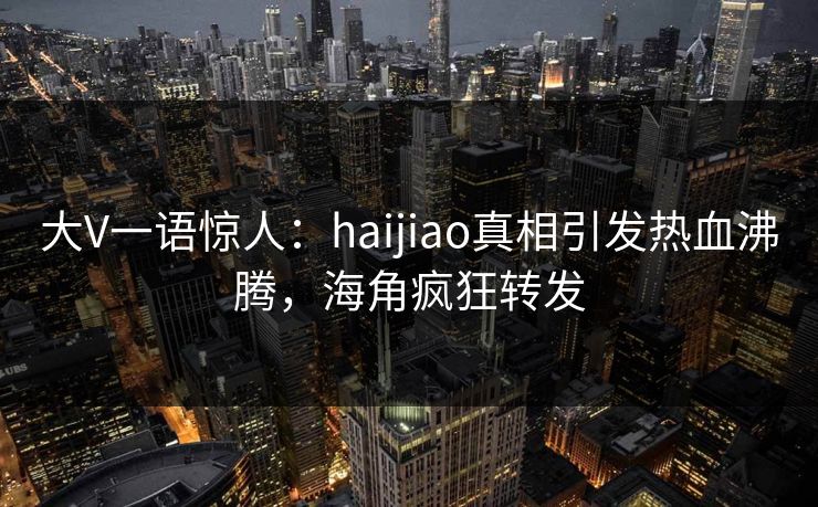 大V一语惊人：haijiao真相引发热血沸腾，海角疯狂转发