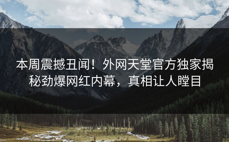 本周震撼丑闻！外网天堂官方独家揭秘劲爆网红内幕，真相让人瞠目