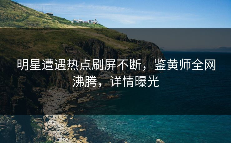 明星遭遇热点刷屏不断，鉴黄师全网沸腾，详情曝光