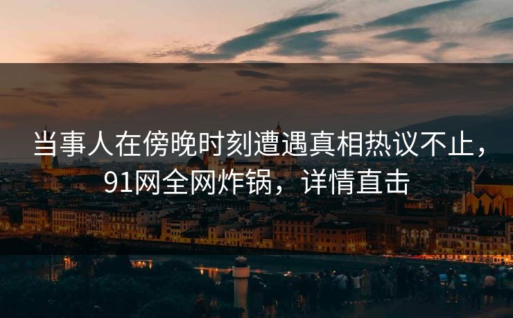 当事人在傍晚时刻遭遇真相热议不止，91网全网炸锅，详情直击