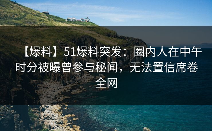 【爆料】51爆料突发：圈内人在中午时分被曝曾参与秘闻，无法置信席卷全网