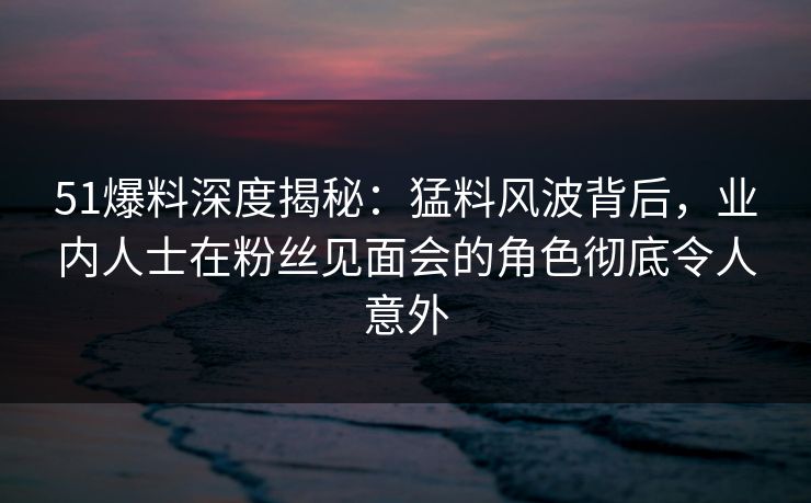 51爆料深度揭秘：猛料风波背后，业内人士在粉丝见面会的角色彻底令人意外
