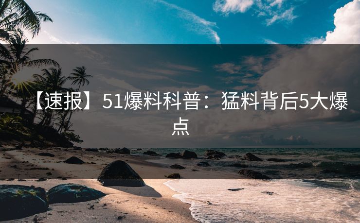 【速报】51爆料科普：猛料背后5大爆点