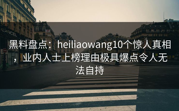 黑料盘点：heiliaowang10个惊人真相，业内人士上榜理由极具爆点令人无法自持