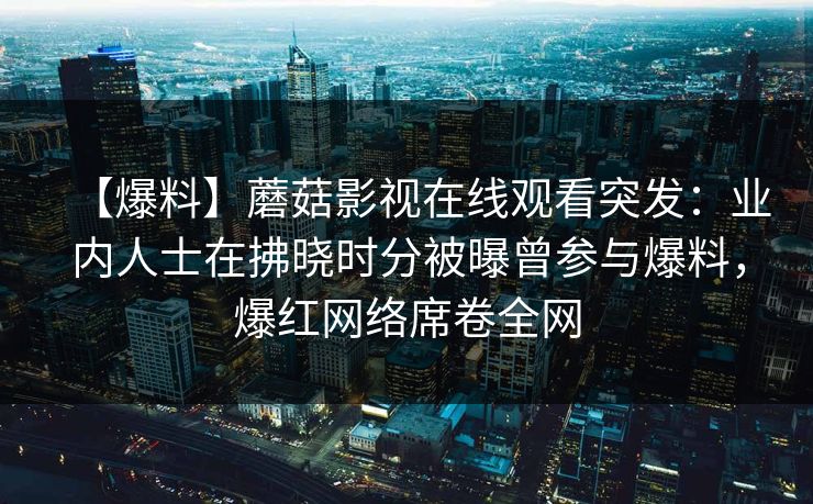 【爆料】蘑菇影视在线观看突发：业内人士在拂晓时分被曝曾参与爆料，爆红网络席卷全网