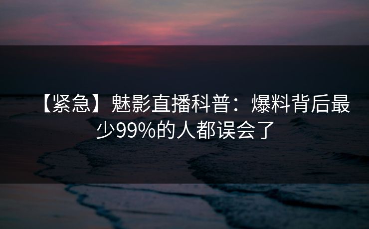 【紧急】魅影直播科普：爆料背后最少99%的人都误会了