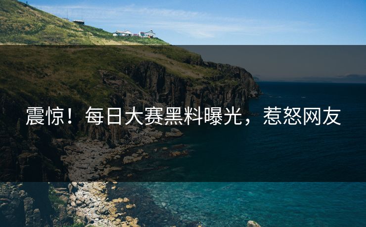 震惊！每日大赛黑料曝光，惹怒网友