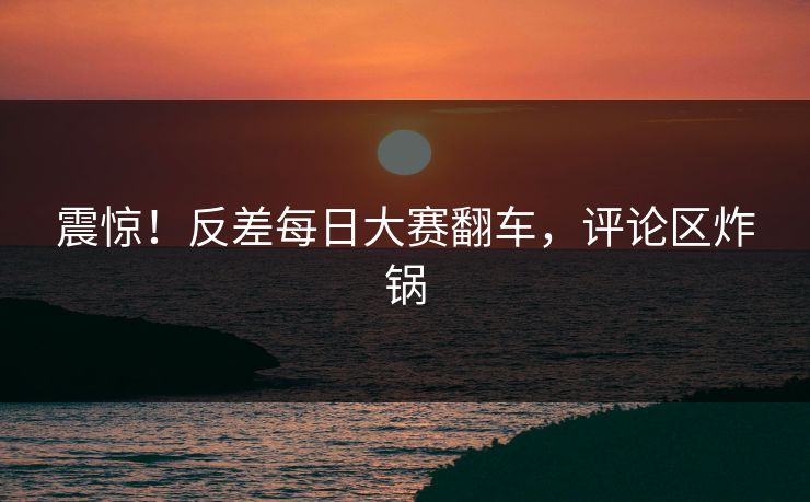 震惊！反差每日大赛翻车，评论区炸锅