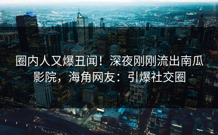 圈内人又爆丑闻！深夜刚刚流出南瓜影院，海角网友：引爆社交圈