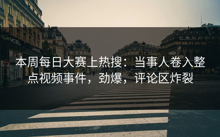 本周每日大赛上热搜：当事人卷入整点视频事件，劲爆，评论区炸裂