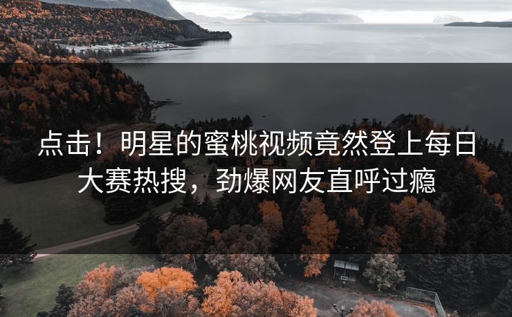点击！明星的蜜桃视频竟然登上每日大赛热搜，劲爆网友直呼过瘾