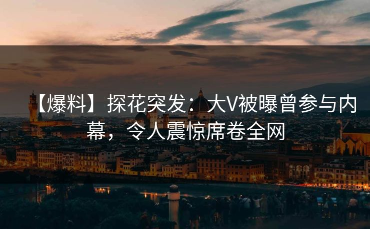 【爆料】探花突发：大V被曝曾参与内幕，令人震惊席卷全网