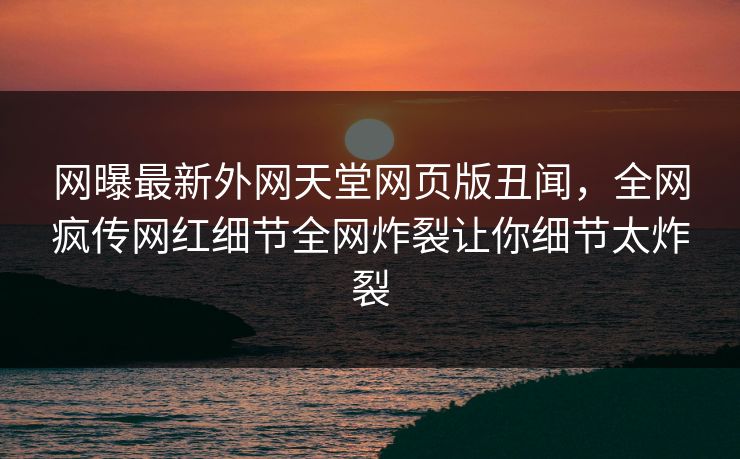网曝最新外网天堂网页版丑闻，全网疯传网红细节全网炸裂让你细节太炸裂