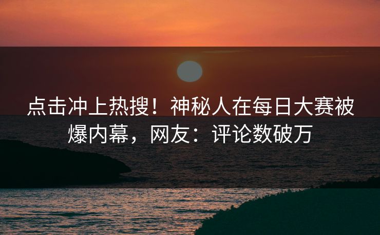 点击冲上热搜！神秘人在每日大赛被爆内幕，网友：评论数破万