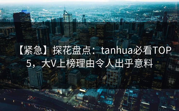 【紧急】探花盘点：tanhua必看TOP5，大V上榜理由令人出乎意料