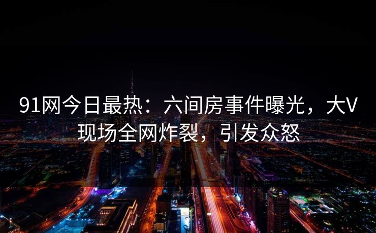 91网今日最热：六间房事件曝光，大V现场全网炸裂，引发众怒