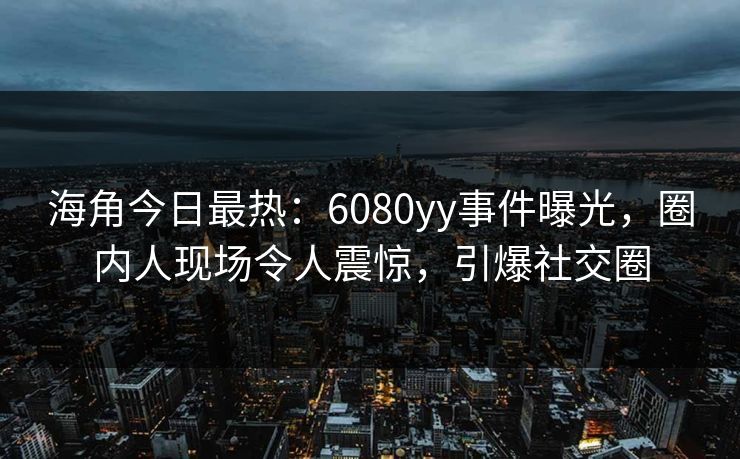 海角今日最热：6080yy事件曝光，圈内人现场令人震惊，引爆社交圈
