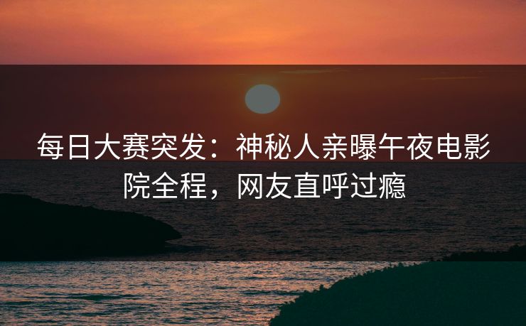 每日大赛突发：神秘人亲曝午夜电影院全程，网友直呼过瘾
