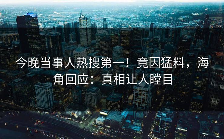 今晚当事人热搜第一！竟因猛料，海角回应：真相让人瞠目