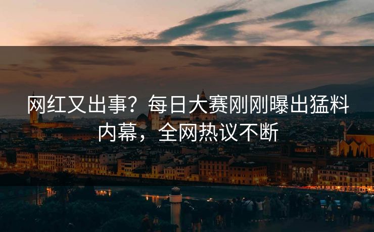 网红又出事？每日大赛刚刚曝出猛料内幕，全网热议不断