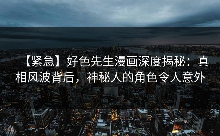 【紧急】好色先生漫画深度揭秘：真相风波背后，神秘人的角色令人意外