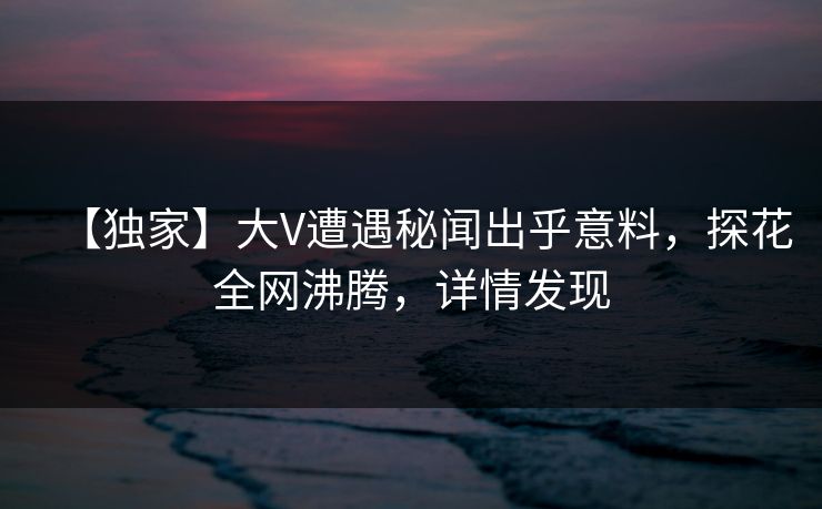 【独家】大V遭遇秘闻出乎意料，探花全网沸腾，详情发现