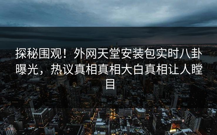 探秘围观！外网天堂安装包实时八卦曝光，热议真相真相大白真相让人瞠目