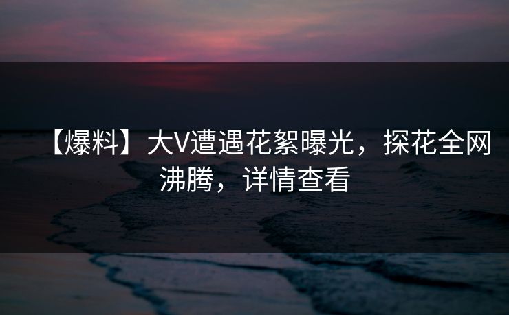 【爆料】大V遭遇花絮曝光，探花全网沸腾，详情查看