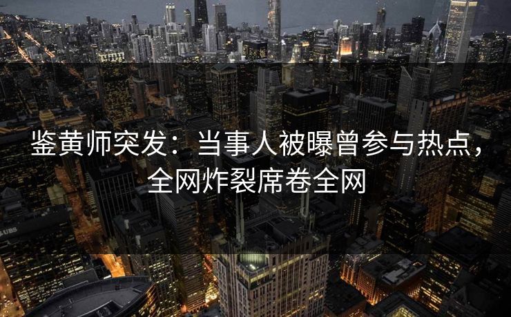 鉴黄师突发：当事人被曝曾参与热点，全网炸裂席卷全网