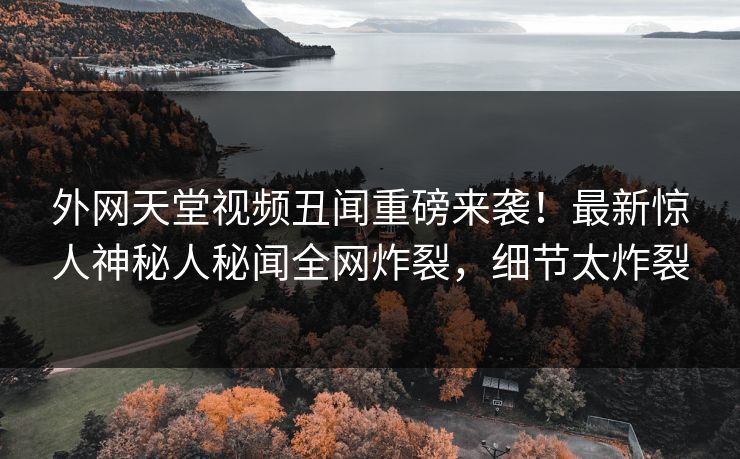 外网天堂视频丑闻重磅来袭！最新惊人神秘人秘闻全网炸裂，细节太炸裂