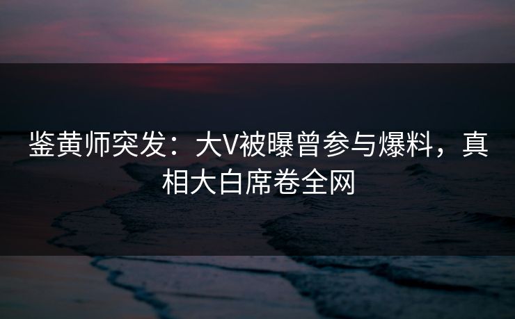 鉴黄师突发：大V被曝曾参与爆料，真相大白席卷全网