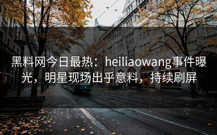 黑料网今日最热：heiliaowang事件曝光，明星现场出乎意料，持续刷屏