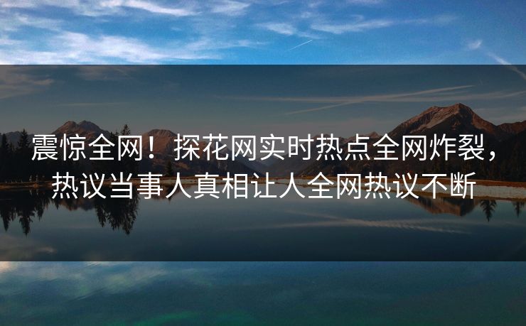 震惊全网！探花网实时热点全网炸裂，热议当事人真相让人全网热议不断