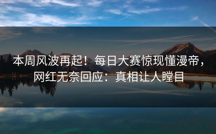 本周风波再起！每日大赛惊现懂漫帝，网红无奈回应：真相让人瞠目