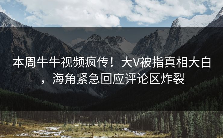 本周牛牛视频疯传！大V被指真相大白，海角紧急回应评论区炸裂